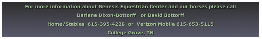 For more information about Genesis Equestrian Center and our horses please call
Darlene Dixon-Bottorff   or David Bottorff
Home/Stables  615-395-4228  or  Verizon Mobile 615-653-5115
College Grove, TN
