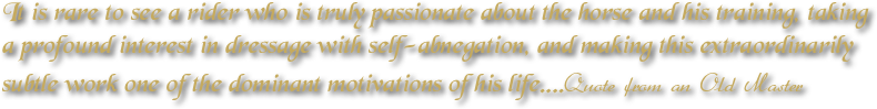 
It is rare to see a rider who is truly passionate about the horse and his training, taking a profound interest in dressage with self-abnegation, and making this extraordinarily subtle work one of the dominant motivations of his life....Quote from an Old Master